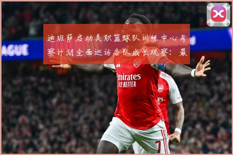 迪班萨启动美职篮球队训练中心考察计划全面巡访各队成长观察：最新赛事动态与深度分析