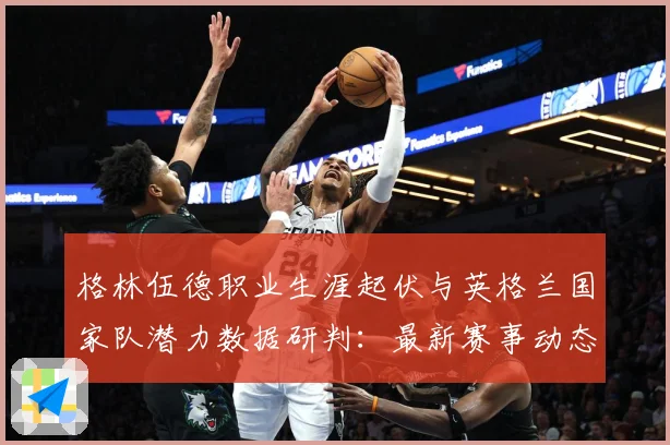 格林伍德职业生涯起伏与英格兰国家队潜力数据研判：最新赛事动态与深度分析