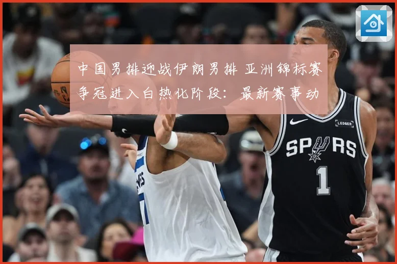 中国男排迎战伊朗男排 亚洲锦标赛争冠进入白热化阶段：最新赛事动态与深度分析
