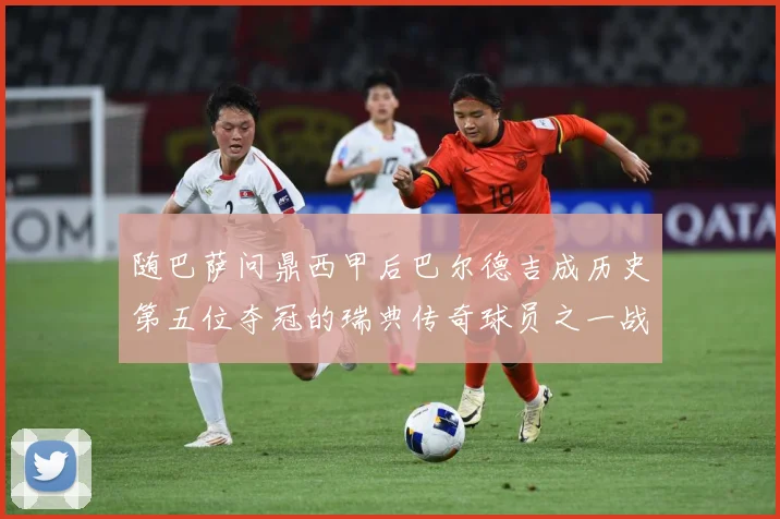 随巴萨问鼎西甲后巴尔德吉成历史第五位夺冠的瑞典传奇球员之一战术观察：最新赛事动态与深度分析