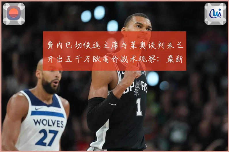 费内巴切候选主席与莱奥谈判米兰开出五千万欧高价战术观察：最新赛事动态与深度分析