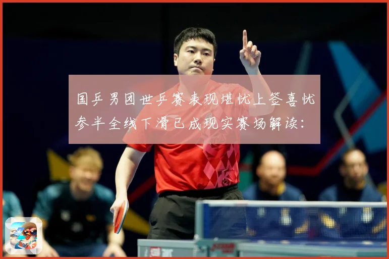 国乒男团世乒赛表现堪忧上签喜忧参半全线下滑已成现实赛场解读：最新赛事动态与深度分析