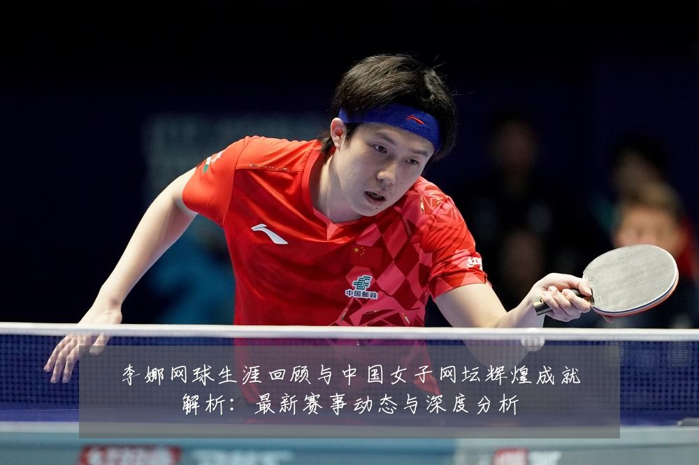 李娜网球生涯回顾与中国女子网坛辉煌成就解析:最新赛事动态与深度分析