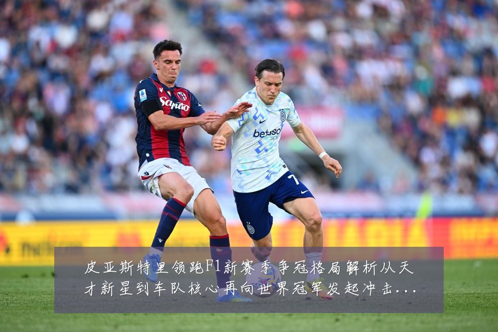 皮亚斯特里领跑F1新赛季争冠格局解析从天才新星到车队核心再向世界冠军发起冲击:最新赛事动态与深度分析
