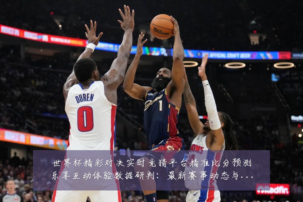 世界杯精彩对决实时竞猜平台精准比分预测乐享互动体验数据研判：最新赛事动态与深度分析