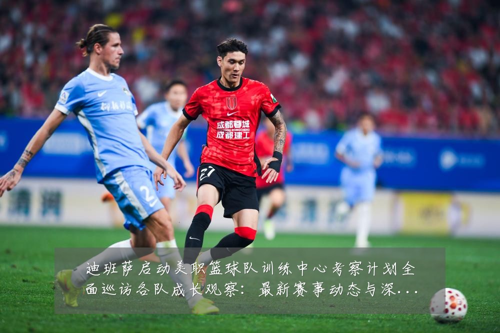 迪班萨启动美职篮球队训练中心考察计划全面巡访各队成长观察:最新赛事动态与深度分析